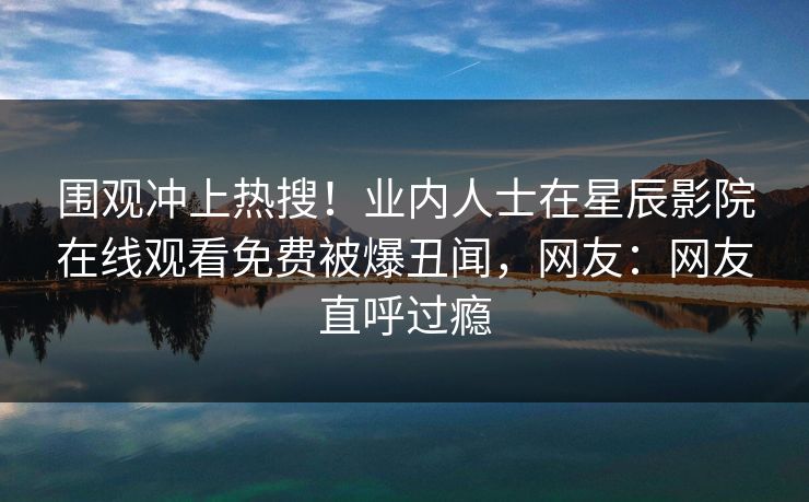 围观冲上热搜！业内人士在星辰影院在线观看免费被爆丑闻，网友：网友直呼过瘾