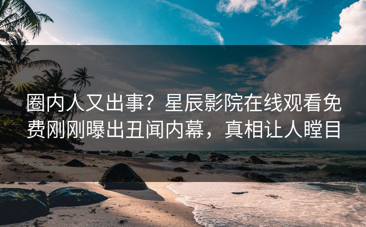 圈内人又出事？星辰影院在线观看免费刚刚曝出丑闻内幕，真相让人瞠目