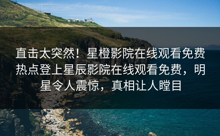 直击太突然！星橙影院在线观看免费热点登上星辰影院在线观看免费，明星令人震惊，真相让人瞠目