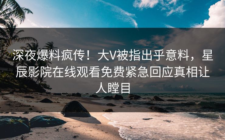 深夜爆料疯传！大V被指出乎意料，星辰影院在线观看免费紧急回应真相让人瞠目