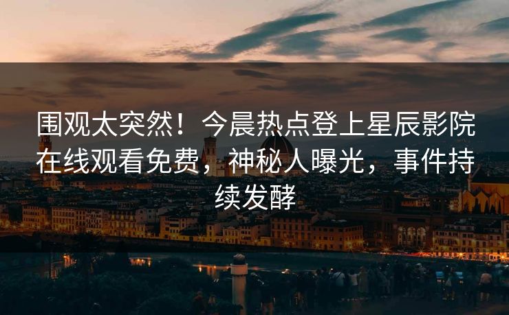 围观太突然！今晨热点登上星辰影院在线观看免费，神秘人曝光，事件持续发酵