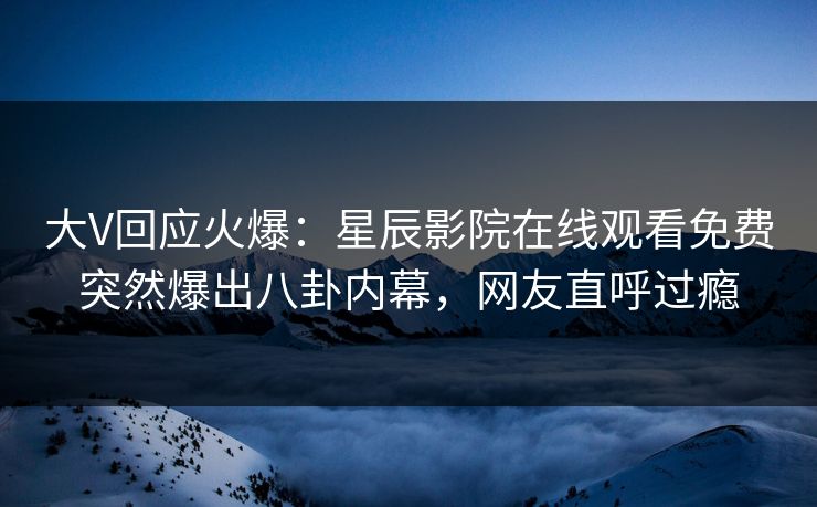 大V回应火爆：星辰影院在线观看免费突然爆出八卦内幕，网友直呼过瘾