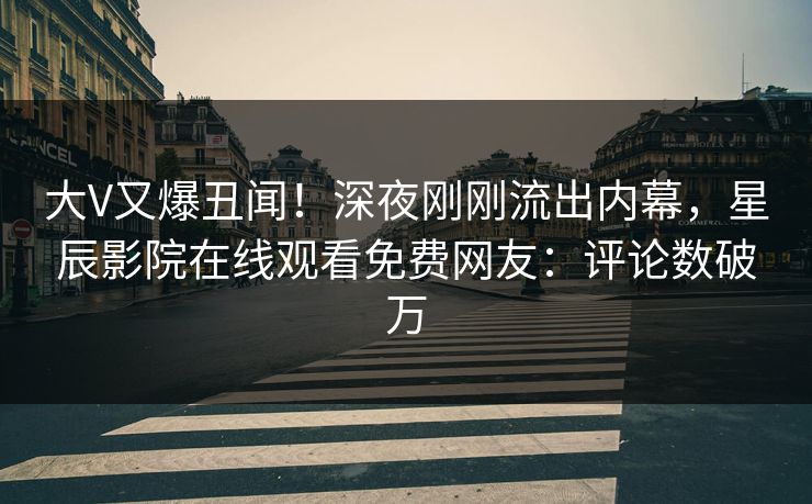 大V又爆丑闻！深夜刚刚流出内幕，星辰影院在线观看免费网友：评论数破万