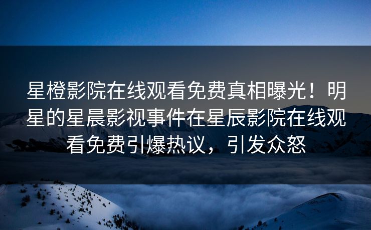 星橙影院在线观看免费真相曝光！明星的星晨影视事件在星辰影院在线观看免费引爆热议，引发众怒