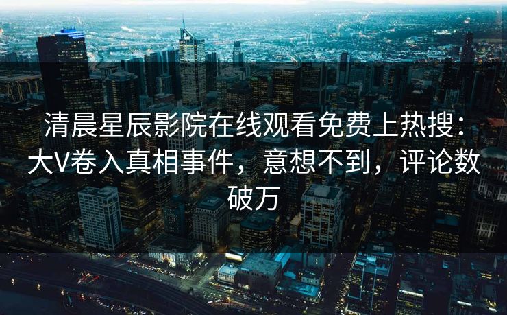 清晨星辰影院在线观看免费上热搜：大V卷入真相事件，意想不到，评论数破万