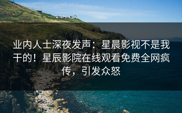 业内人士深夜发声：星晨影视不是我干的！星辰影院在线观看免费全网疯传，引发众怒