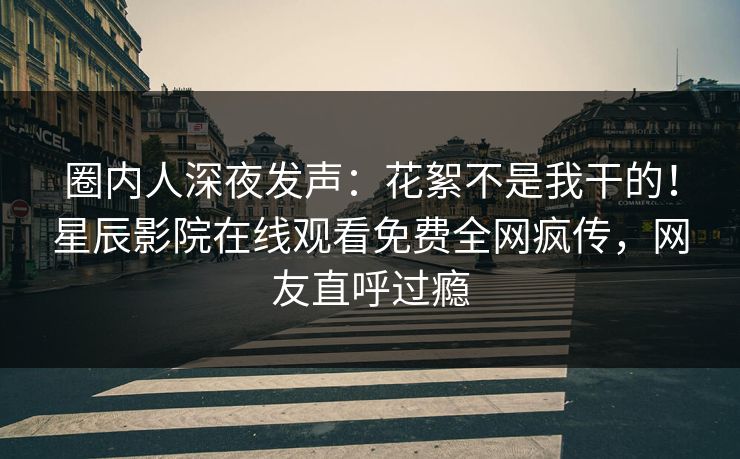 圈内人深夜发声：花絮不是我干的！星辰影院在线观看免费全网疯传，网友直呼过瘾