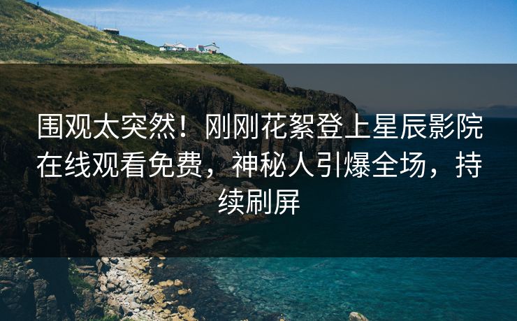 围观太突然！刚刚花絮登上星辰影院在线观看免费，神秘人引爆全场，持续刷屏