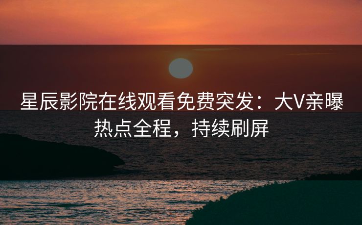 星辰影院在线观看免费突发：大V亲曝热点全程，持续刷屏