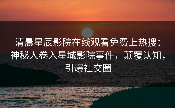 清晨星辰影院在线观看免费上热搜：神秘人卷入星城影院事件，颠覆认知，引爆社交圈