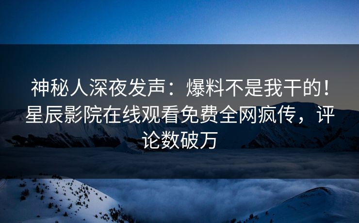 神秘人深夜发声：爆料不是我干的！星辰影院在线观看免费全网疯传，评论数破万