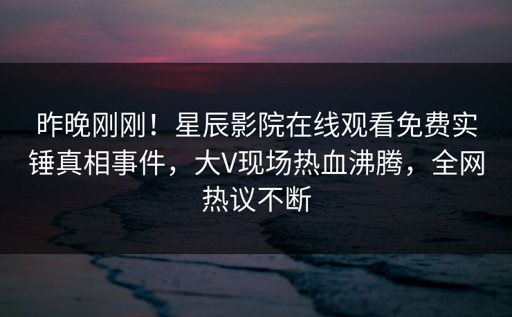 昨晚刚刚！星辰影院在线观看免费实锤真相事件，大V现场热血沸腾，全网热议不断