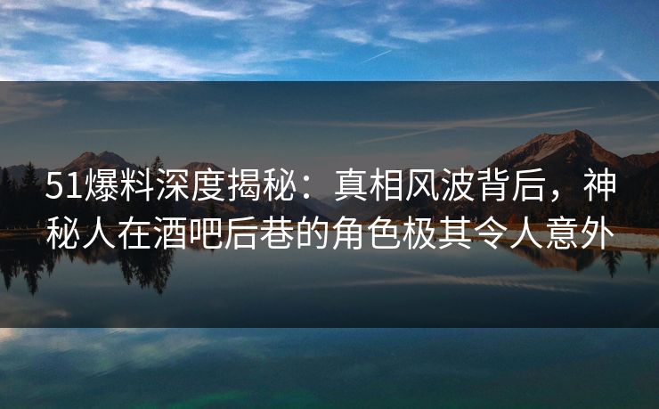51爆料深度揭秘：真相风波背后，神秘人在酒吧后巷的角色极其令人意外
