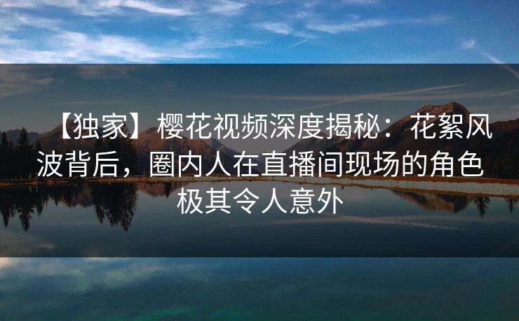 【独家】樱花视频深度揭秘：花絮风波背后，圈内人在直播间现场的角色极其令人意外