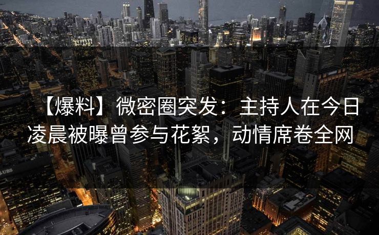 【爆料】微密圈突发：主持人在今日凌晨被曝曾参与花絮，动情席卷全网