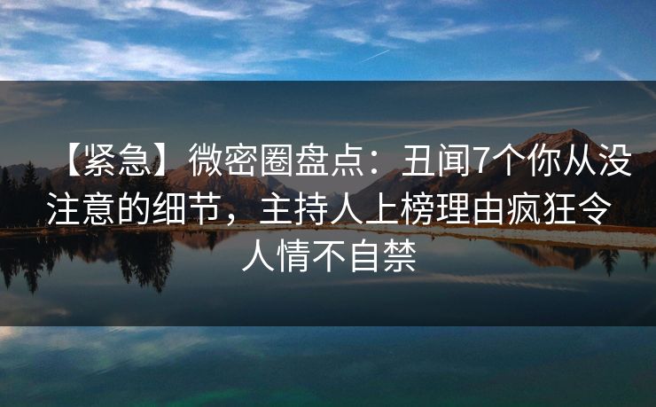 【紧急】微密圈盘点：丑闻7个你从没注意的细节，主持人上榜理由疯狂令人情不自禁
