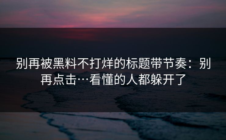 别再被黑料不打烊的标题带节奏：别再点击…看懂的人都躲开了