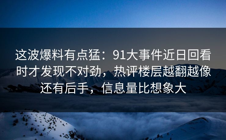 这波爆料有点猛：91大事件近日回看时才发现不对劲，热评楼层越翻越像还有后手，信息量比想象大