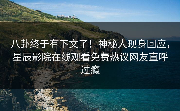 八卦终于有下文了！神秘人现身回应，星辰影院在线观看免费热议网友直呼过瘾