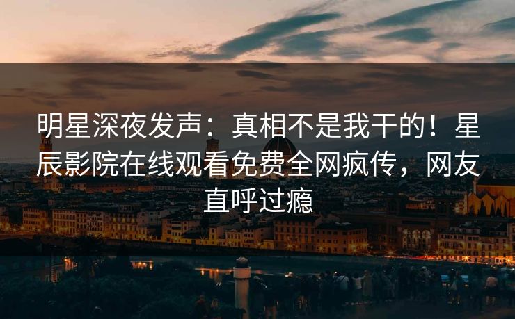 明星深夜发声：真相不是我干的！星辰影院在线观看免费全网疯传，网友直呼过瘾