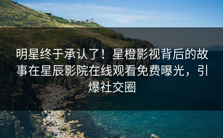 明星终于承认了！星橙影视背后的故事在星辰影院在线观看免费曝光，引爆社交圈