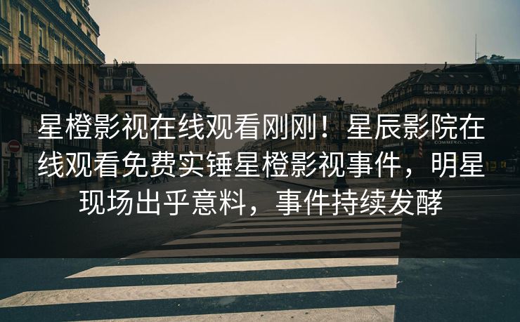 星橙影视在线观看刚刚！星辰影院在线观看免费实锤星橙影视事件，明星现场出乎意料，事件持续发酵