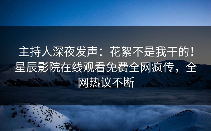 主持人深夜发声：花絮不是我干的！星辰影院在线观看免费全网疯传，全网热议不断