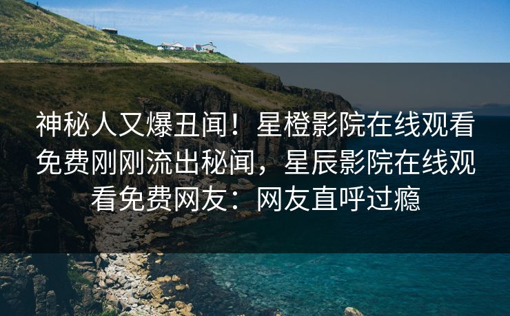 神秘人又爆丑闻！星橙影院在线观看免费刚刚流出秘闻，星辰影院在线观看免费网友：网友直呼过瘾
