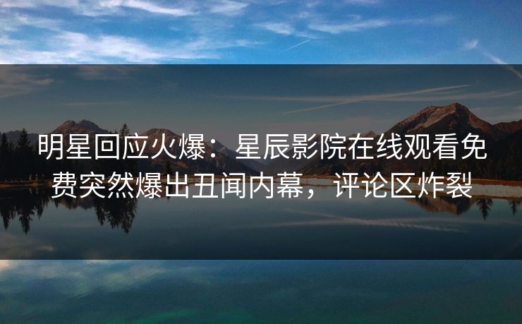明星回应火爆：星辰影院在线观看免费突然爆出丑闻内幕，评论区炸裂