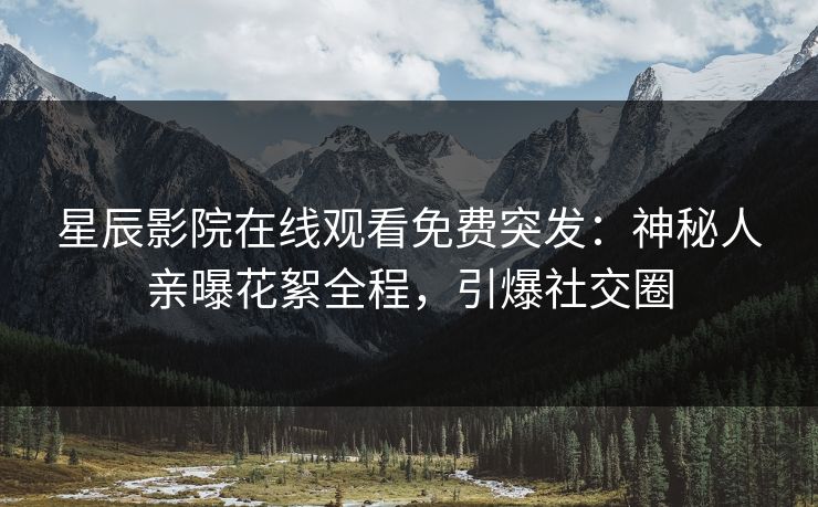 星辰影院在线观看免费突发：神秘人亲曝花絮全程，引爆社交圈