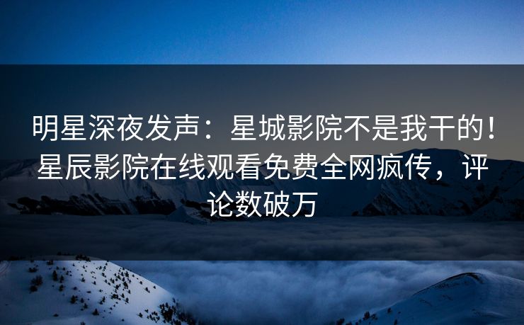 明星深夜发声：星城影院不是我干的！星辰影院在线观看免费全网疯传，评论数破万