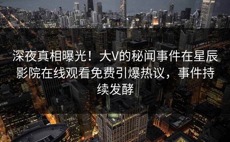 深夜真相曝光！大V的秘闻事件在星辰影院在线观看免费引爆热议，事件持续发酵