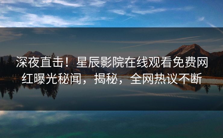 深夜直击！星辰影院在线观看免费网红曝光秘闻，揭秘，全网热议不断