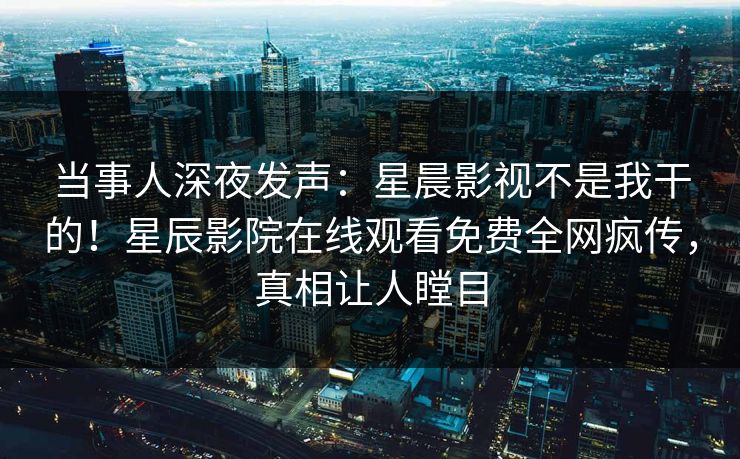 当事人深夜发声：星晨影视不是我干的！星辰影院在线观看免费全网疯传，真相让人瞠目