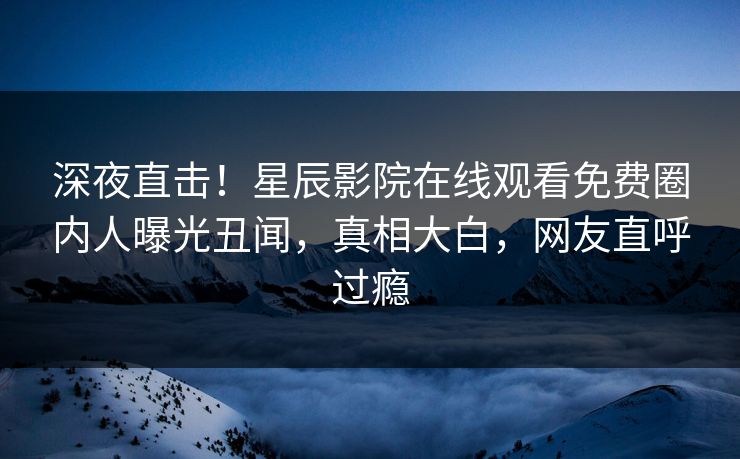 深夜直击！星辰影院在线观看免费圈内人曝光丑闻，真相大白，网友直呼过瘾