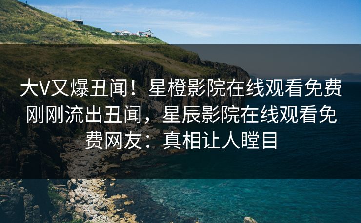 大V又爆丑闻！星橙影院在线观看免费刚刚流出丑闻，星辰影院在线观看免费网友：真相让人瞠目