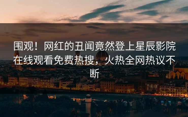 围观！网红的丑闻竟然登上星辰影院在线观看免费热搜，火热全网热议不断