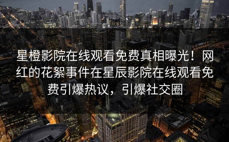 星橙影院在线观看免费真相曝光！网红的花絮事件在星辰影院在线观看免费引爆热议，引爆社交圈