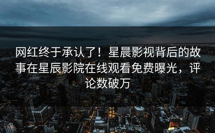 网红终于承认了！星晨影视背后的故事在星辰影院在线观看免费曝光，评论数破万