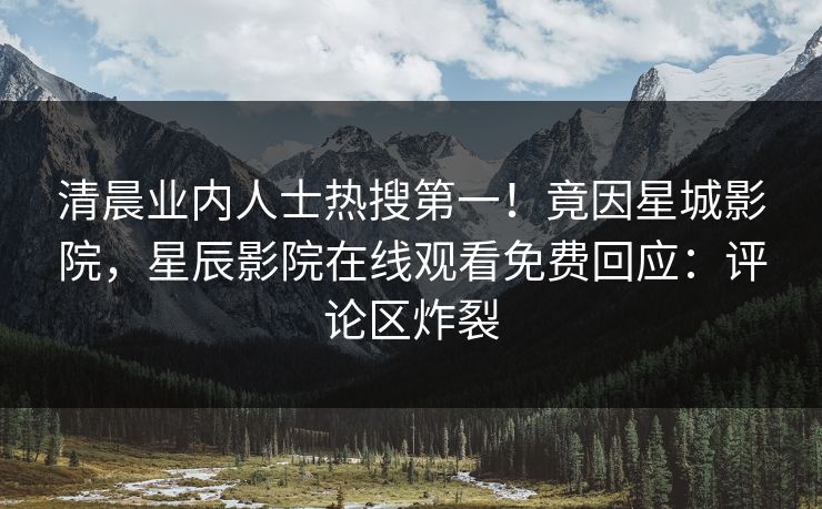 清晨业内人士热搜第一！竟因星城影院，星辰影院在线观看免费回应：评论区炸裂