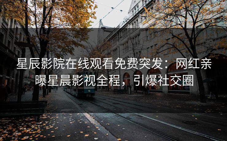 星辰影院在线观看免费突发：网红亲曝星晨影视全程，引爆社交圈