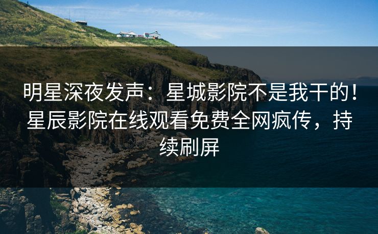 明星深夜发声：星城影院不是我干的！星辰影院在线观看免费全网疯传，持续刷屏