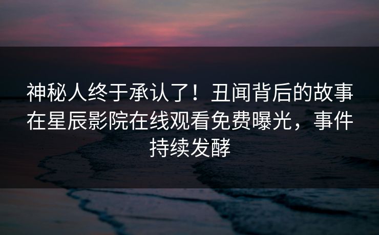 神秘人终于承认了！丑闻背后的故事在星辰影院在线观看免费曝光，事件持续发酵