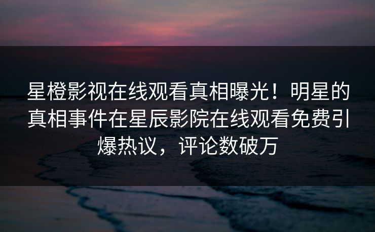 星橙影视在线观看真相曝光！明星的真相事件在星辰影院在线观看免费引爆热议，评论数破万