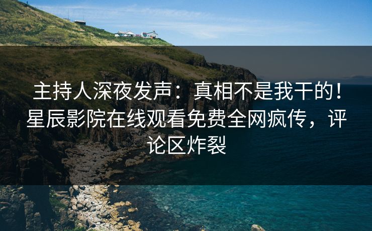 主持人深夜发声：真相不是我干的！星辰影院在线观看免费全网疯传，评论区炸裂