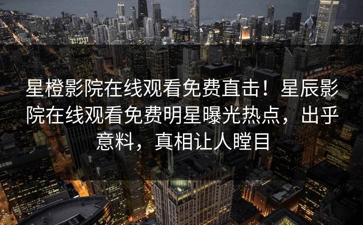星橙影院在线观看免费直击！星辰影院在线观看免费明星曝光热点，出乎意料，真相让人瞠目