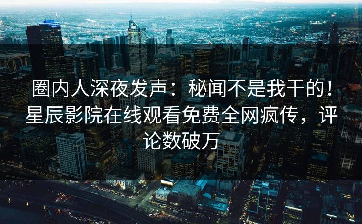 圈内人深夜发声：秘闻不是我干的！星辰影院在线观看免费全网疯传，评论数破万