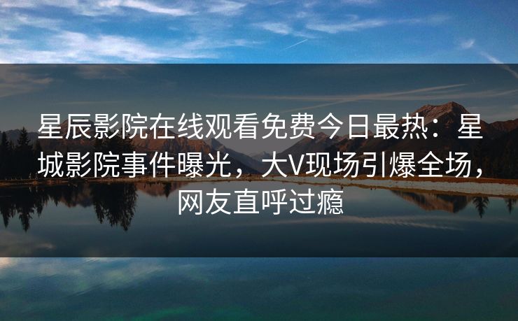 星辰影院在线观看免费今日最热：星城影院事件曝光，大V现场引爆全场，网友直呼过瘾