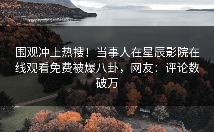 围观冲上热搜！当事人在星辰影院在线观看免费被爆八卦，网友：评论数破万