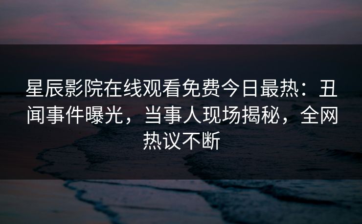 星辰影院在线观看免费今日最热：丑闻事件曝光，当事人现场揭秘，全网热议不断